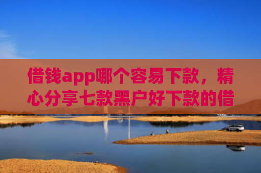 借钱app哪个容易下款，精心分享七款黑户好下款的借款平台