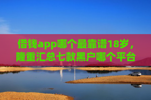 借钱app哪个最靠谱18岁，隆重汇总七款黑户哪个平台好下款啊