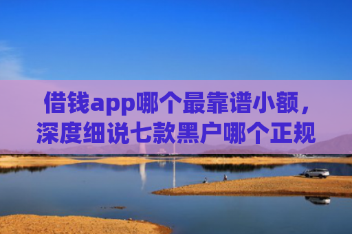 借钱app哪个最靠谱小额，深度细说七款黑户哪个正规平台能下款