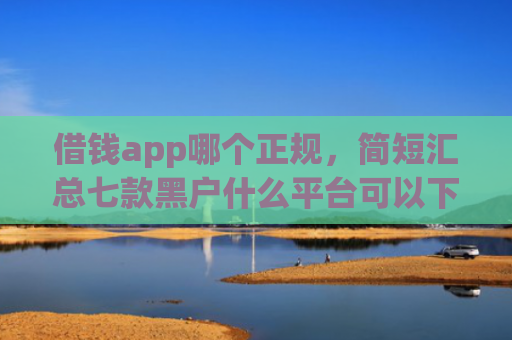 借钱app哪个正规，简短汇总七款黑户什么平台可以下款