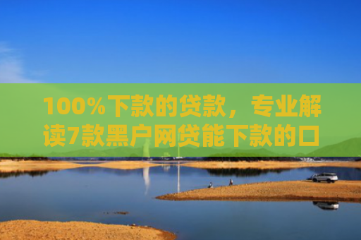 100%下款的贷款，专业解读7款黑户网贷能下款的口子
