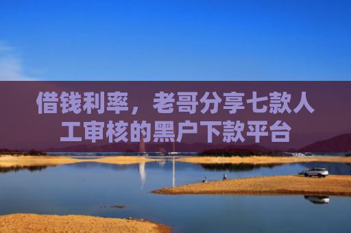 借钱利率，老哥分享七款人工审核的黑户下款平台