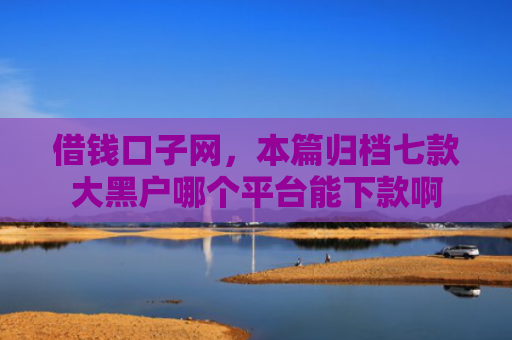 借钱口子网，本篇归档七款大黑户哪个平台能下款啊