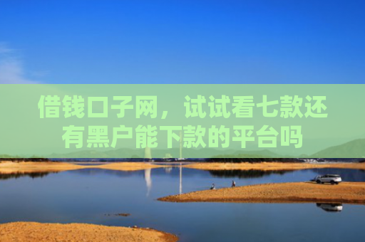 借钱口子网，试试看七款还有黑户能下款的平台吗