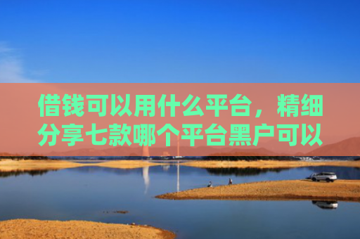 借钱可以用什么平台，精细分享七款哪个平台黑户可以下款啊