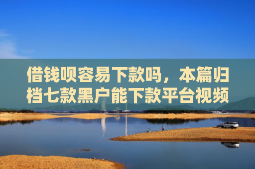 借钱呗容易下款吗，本篇归档七款黑户能下款平台视频
