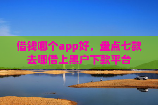 借钱哪个app好，盘点七款去哪借上黑户下款平台