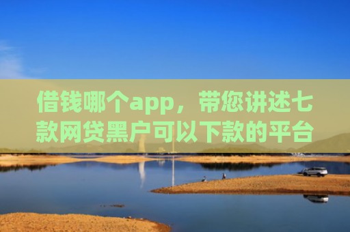 借钱哪个app，带您讲述七款网贷黑户可以下款的平台