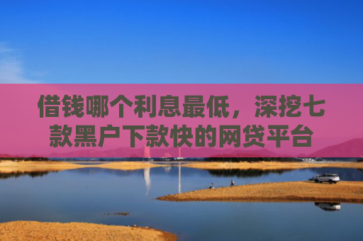 借钱哪个利息最低，深挖七款黑户下款快的网贷平台