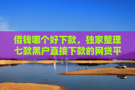 借钱哪个好下款，独家整理七款黑户直接下款的网贷平台