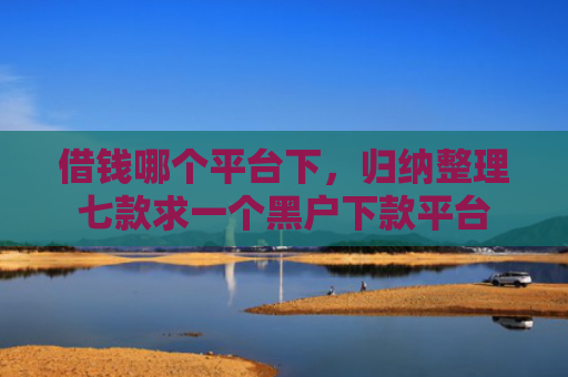 借钱哪个平台下，归纳整理七款求一个黑户下款平台