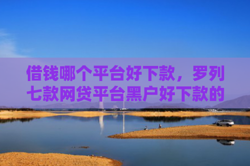 借钱哪个平台好下款，罗列七款网贷平台黑户好下款的口子
