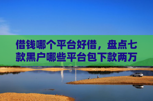 借钱哪个平台好借，盘点七款黑户哪些平台包下款两万