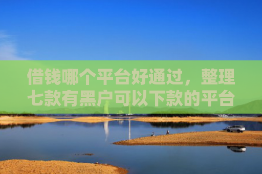 借钱哪个平台好通过，整理七款有黑户可以下款的平台吗