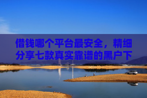 借钱哪个平台最安全，精细分享七款真实靠谱的黑户下款平台