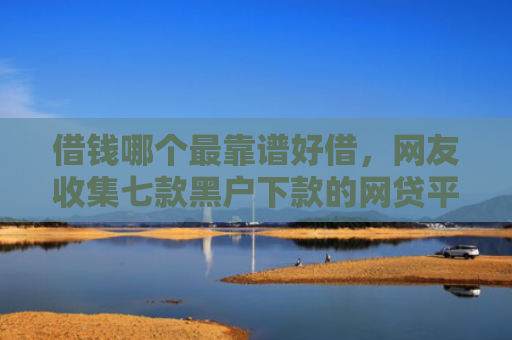借钱哪个最靠谱好借，网友收集七款黑户下款的网贷平台短期