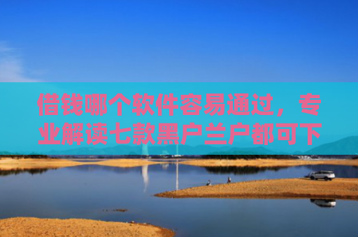 借钱哪个软件容易通过，专业解读七款黑户兰户都可下款的平台