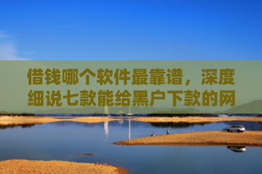 借钱哪个软件最靠谱，深度细说七款能给黑户下款的网贷平台