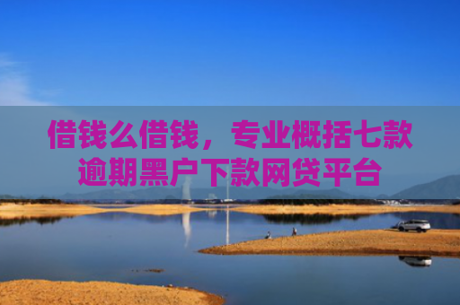 借钱么借钱，专业概括七款逾期黑户下款网贷平台