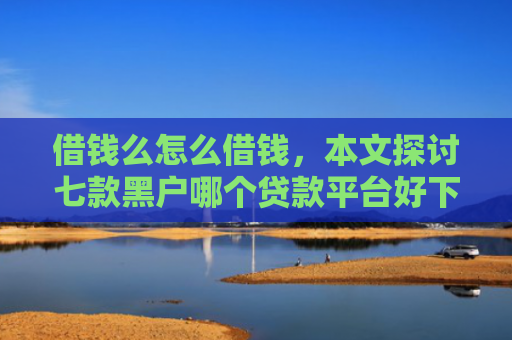 借钱么怎么借钱，本文探讨七款黑户哪个贷款平台好下款
