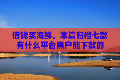 借钱买海鲜，本篇归档七款有什么平台黑户能下款的