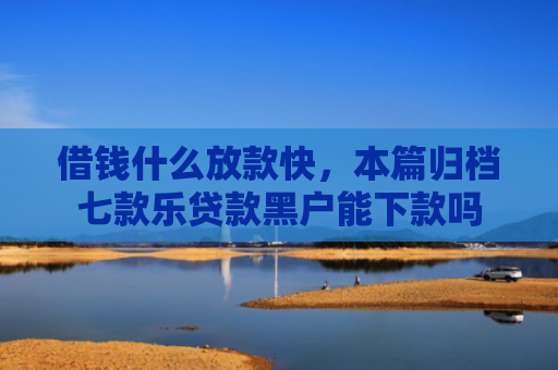 借钱什么放款快，本篇归档七款乐贷款黑户能下款吗