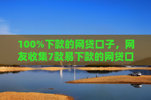 100%下款的网贷口子，网友收集7款易下款的网贷口子