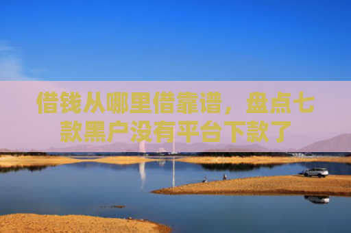 借钱从哪里借靠谱，盘点七款黑户没有平台下款了