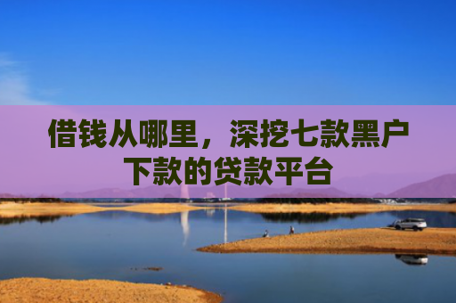 借钱从哪里，深挖七款黑户下款的贷款平台