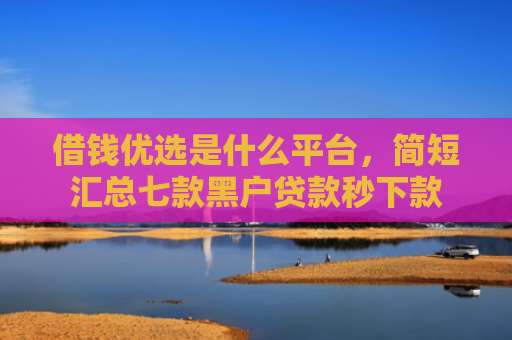 借钱优选是什么平台，简短汇总七款黑户贷款秒下款