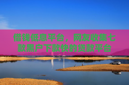 借钱低息平台，网友收集七款黑户下款快的贷款平台