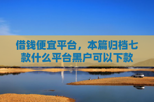 借钱便宜平台，本篇归档七款什么平台黑户可以下款