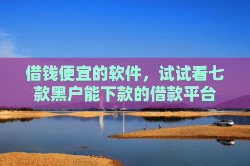 借钱便宜的软件，试试看七款黑户能下款的借款平台