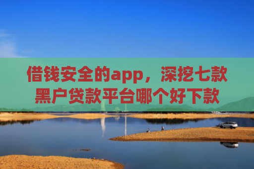 借钱安全的app，深挖七款黑户贷款平台哪个好下款