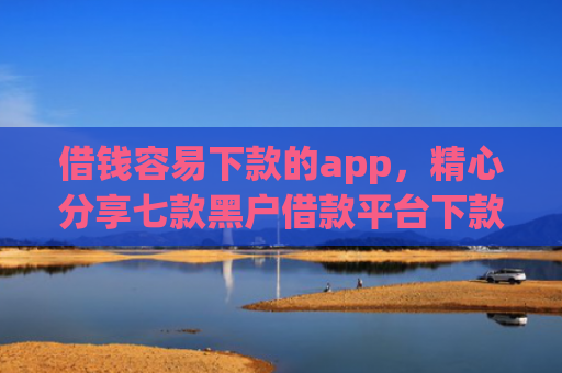 借钱容易下款的app，精心分享七款黑户借款平台下款快的有哪些