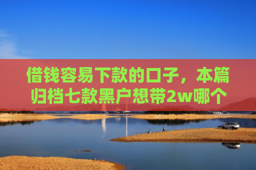 借钱容易下款的口子，本篇归档七款黑户想带2w哪个平台容易下款