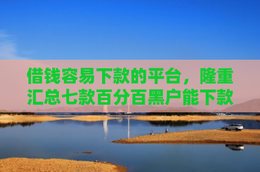 借钱容易下款的平台，隆重汇总七款百分百黑户能下款的平台