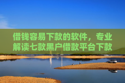 借钱容易下款的软件，专业解读七款黑户借款平台下款快的有哪些软件