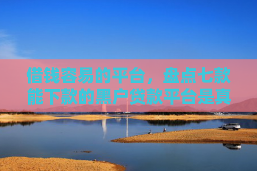 借钱容易的平台，盘点七款能下款的黑户贷款平台是真的吗