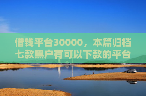 借钱平台30000，本篇归档七款黑户有可以下款的平台吗