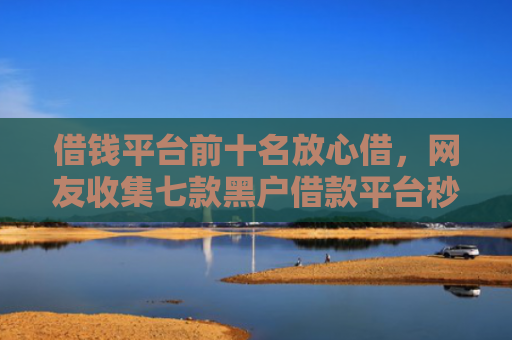 借钱平台前十名放心借，网友收集七款黑户借款平台秒下款正规吗可靠吗