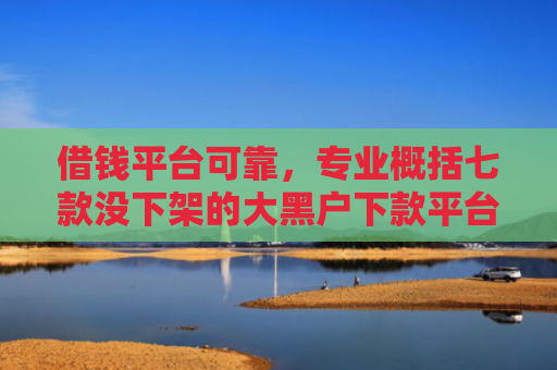 借钱平台可靠，专业概括七款没下架的大黑户下款平台