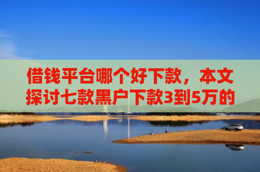 借钱平台哪个好下款，本文探讨七款黑户下款3到5万的平台
