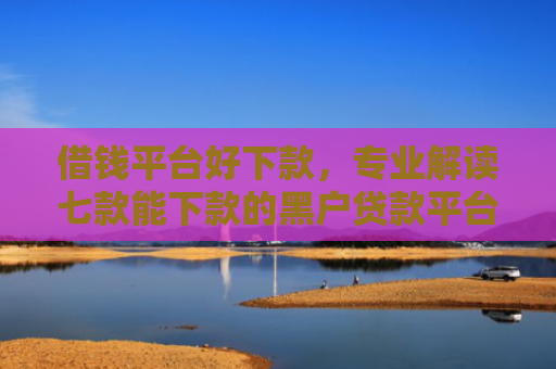 借钱平台好下款，专业解读七款能下款的黑户贷款平台有哪些