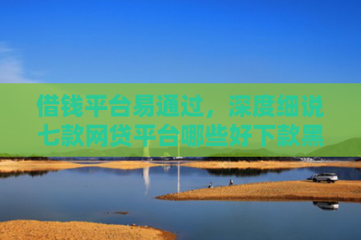 借钱平台易通过，深度细说七款网贷平台哪些好下款黑户可以借