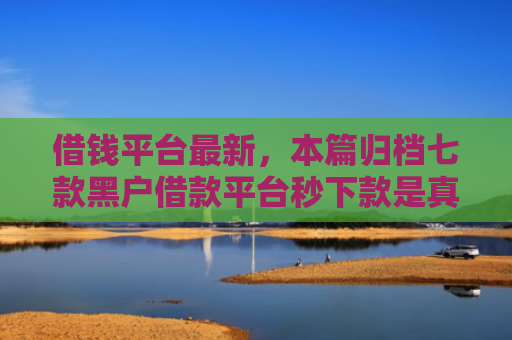 借钱平台最新，本篇归档七款黑户借款平台秒下款是真的吗吗