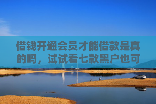 借钱开通会员才能借款是真的吗，试试看七款黑户也可以下款的平台