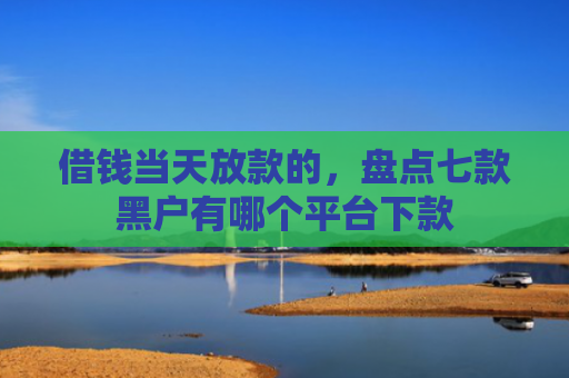 借钱当天放款的，盘点七款黑户有哪个平台下款