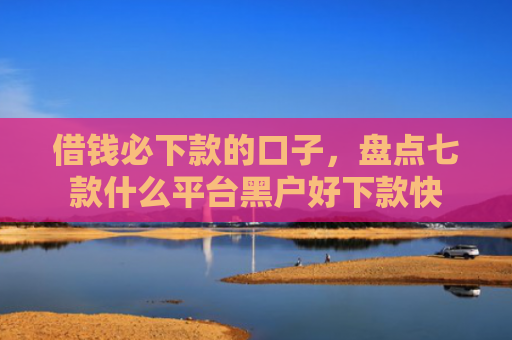 借钱必下款的口子，盘点七款什么平台黑户好下款快