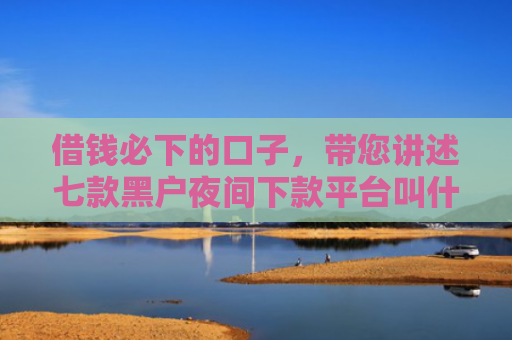 借钱必下的口子，带您讲述七款黑户夜间下款平台叫什么